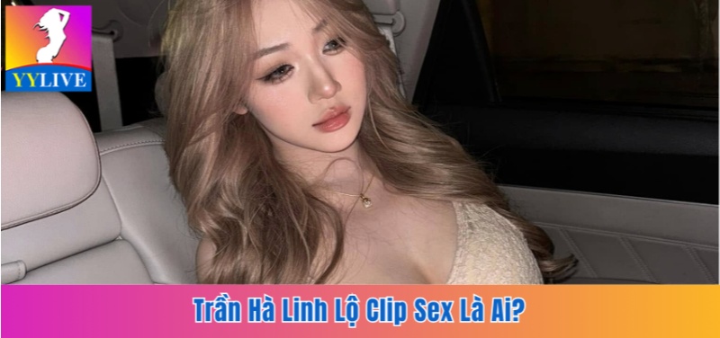 Trần Hà Linh Lộ Clip Sex Là Ai? Sự Thật Sau Bê Bối Hot Girl 6 Trần Hà Linh lộ clip sex